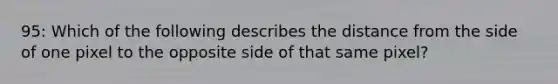 95: Which of the following describes the distance from the side of one pixel to the opposite side of that same pixel?