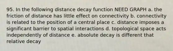 95. In the following distance decay function NEED GRAPH a. the friction of distance has little effect on connectivity b. connectivity is related to the position of a central place c. distance imposes a significant barrier to spatial interactions d. topological space acts independently of distance e. absolute decay is different that relative decay