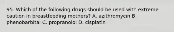 95. Which of the following drugs should be used with extreme caution in breastfeeding mothers? A. azithromycin B. phenobarbital C. propranolol D. cisplatin