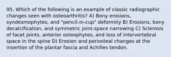 95. Which of the following is an example of classic radiographic changes seen with osteoarthritis? A) Bony erosions, syndesmophytes, and "pencil-in-cup" deformity B) Erosions, bony decalcification, and symmetric joint-space narrowing C) Sclerosis of facet joints, anterior osteophytes, and loss of intervertebral space in the spine D) Erosion and periosteal changes at the insertion of the plantar fascia and Achilles tendon.