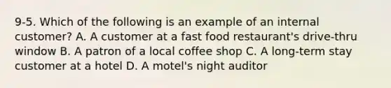 9-5. Which of the following is an example of an internal customer? A. A customer at a fast food restaurant's drive-thru window B. A patron of a local coffee shop C. A long-term stay customer at a hotel D. A motel's night auditor