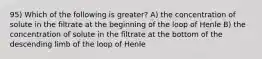 95) Which of the following is greater? A) the concentration of solute in the filtrate at the beginning of the loop of Henle B) the concentration of solute in the filtrate at the bottom of the descending limb of the loop of Henle