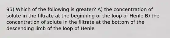 95) Which of the following is greater? A) the concentration of solute in the filtrate at the beginning of the loop of Henle B) the concentration of solute in the filtrate at the bottom of the descending limb of the loop of Henle