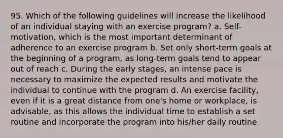 95. Which of the following guidelines will increase the likelihood of an individual staying with an exercise program? a. Self-motivation, which is the most important determinant of adherence to an exercise program b. Set only short-term goals at the beginning of a program, as long-term goals tend to appear out of reach c. During the early stages, an intense pace is necessary to maximize the expected results and motivate the individual to continue with the program d. An exercise facility, even if it is a great distance from one's home or workplace, is advisable, as this allows the individual time to establish a set routine and incorporate the program into his/her daily routine