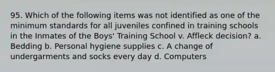 95. Which of the following items was not identified as one of the minimum standards for all juveniles confined in training schools in the Inmates of the Boys' Training School v. Affleck decision? a. Bedding b. Personal hygiene supplies c. A change of undergarments and socks every day d. Computers