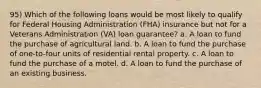 95) Which of the following loans would be most likely to qualify for Federal Housing Administration (FHA) insurance but not for a Veterans Administration (VA) loan guarantee? a. A loan to fund the purchase of agricultural land. b. A loan to fund the purchase of one-to-four units of residential rental property. c. A loan to fund the purchase of a motel. d. A loan to fund the purchase of an existing business.