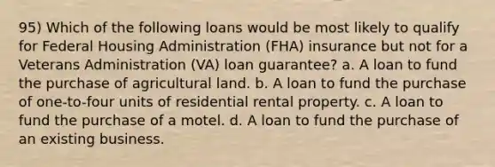 95) Which of the following loans would be most likely to qualify for Federal Housing Administration (FHA) insurance but not for a Veterans Administration (VA) loan guarantee? a. A loan to fund the purchase of agricultural land. b. A loan to fund the purchase of one-to-four units of residential rental property. c. A loan to fund the purchase of a motel. d. A loan to fund the purchase of an existing business.