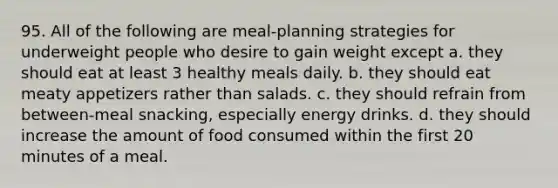 95. All of the following are meal-planning strategies for underweight people who desire to gain weight except a. they should eat at least 3 healthy meals daily. b. they should eat meaty appetizers rather than salads. c. they should refrain from between-meal snacking, especially energy drinks. d. they should increase the amount of food consumed within the first 20 minutes of a meal.