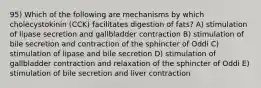 95) Which of the following are mechanisms by which cholecystokinin (CCK) facilitates digestion of fats? A) stimulation of lipase secretion and gallbladder contraction B) stimulation of bile secretion and contraction of the sphincter of Oddi C) stimulation of lipase and bile secretion D) stimulation of gallbladder contraction and relaxation of the sphincter of Oddi E) stimulation of bile secretion and liver contraction