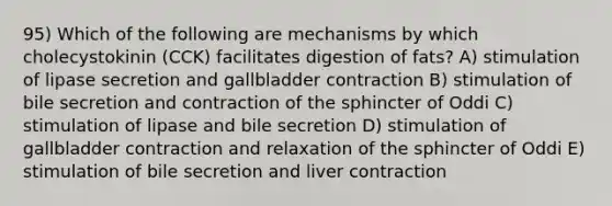 95) Which of the following are mechanisms by which cholecystokinin (CCK) facilitates digestion of fats? A) stimulation of lipase secretion and gallbladder contraction B) stimulation of bile secretion and contraction of the sphincter of Oddi C) stimulation of lipase and bile secretion D) stimulation of gallbladder contraction and relaxation of the sphincter of Oddi E) stimulation of bile secretion and liver contraction