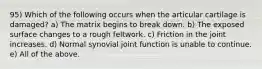 95) Which of the following occurs when the articular cartilage is damaged? a) The matrix begins to break down. b) The exposed surface changes to a rough feltwork. c) Friction in the joint increases. d) Normal synovial joint function is unable to continue. e) All of the above.