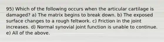 95) Which of the following occurs when the articular cartilage is damaged? a) The matrix begins to break down. b) The exposed surface changes to a rough feltwork. c) Friction in the joint increases. d) Normal synovial joint function is unable to continue. e) All of the above.