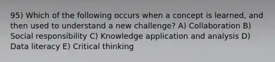 95) Which of the following occurs when a concept is learned, and then used to understand a new challenge? A) Collaboration B) Social responsibility C) Knowledge application and analysis D) Data literacy E) Critical thinking