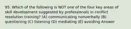 95. Which of the following is NOT one of the four key areas of skill development suggested by professionals in conflict resolution training? (A) communicating nonverbally (B) questioning (C) listening (D) mediating (E) avoiding Answer