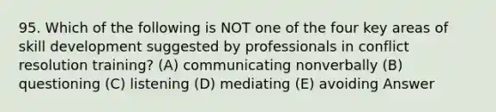 95. Which of the following is NOT one of the four key areas of skill development suggested by professionals in conflict resolution training? (A) communicating nonverbally (B) questioning (C) listening (D) mediating (E) avoiding Answer