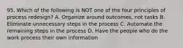 95. Which of the following is NOT one of the four principles of process redesign? A. Organize around outcomes, not tasks B. Eliminate unnecessary steps in the process C. Automate the remaining steps in the process D. Have the people who do the work process their own information