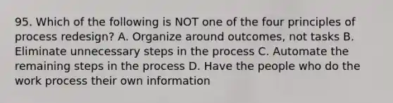 95. Which of the following is NOT one of the four principles of process redesign? A. Organize around outcomes, not tasks B. Eliminate unnecessary steps in the process C. Automate the remaining steps in the process D. Have the people who do the work process their own information