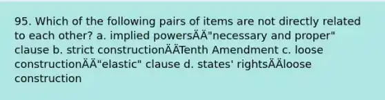 95. Which of the following pairs of items are not directly related to each other? a. implied powersÄÄ"necessary and proper" clause b. strict constructionÄÄTenth Amendment c. loose constructionÄÄ"elastic" clause d. states' rightsÄÄloose construction