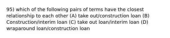 95) which of the following pairs of terms have the closest relationship to each other (A) take out/construction loan (B) Construction/interim loan (C) take out loan/interim loan (D) wraparound loan/construction loan