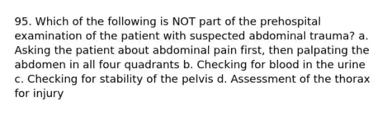 95. Which of the following is NOT part of the prehospital examination of the patient with suspected abdominal trauma? a. Asking the patient about abdominal pain first, then palpating the abdomen in all four quadrants b. Checking for blood in the urine c. Checking for stability of the pelvis d. Assessment of the thorax for injury