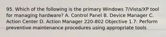 95. Which of the following is the primary Windows 7/Vista/XP tool for managing hardware? A. Control Panel B. Device Manager C. Action Center D. Action Manager 220-802 Objective 1.7: Perform preventive maintenance procedures using appropriate tools