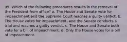 95. Which of the following procedures results in the removal of the President from office? a. The House and Senate vote for impeachment and the Supreme Court reaches a guilty verdict. b. The House votes for impeachment, and the Senate conducts a trial and reaches a guilty verdict. c. The House and Senate both vote for a bill of impeachment. d. Only the House votes for a bill of impeachment.