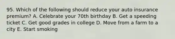 95. Which of the following should reduce your auto insurance premium? A. Celebrate your 70th birthday B. Get a speeding ticket C. Get good grades in college D. Move from a farm to a city E. Start smoking