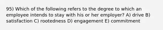 95) Which of the following refers to the degree to which an employee intends to stay with his or her employer? A) drive B) satisfaction C) rootedness D) engagement E) commitment