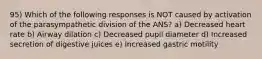 95) Which of the following responses is NOT caused by activation of the parasympathetic division of the ANS? a) Decreased heart rate b) Airway dilation c) Decreased pupil diameter d) Increased secretion of digestive juices e) Increased gastric motility