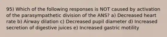 95) Which of the following responses is NOT caused by activation of the parasympathetic division of the ANS? a) Decreased heart rate b) Airway dilation c) Decreased pupil diameter d) Increased secretion of digestive juices e) Increased gastric motility