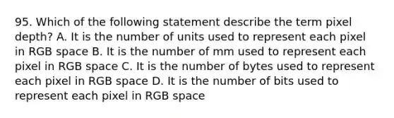 95. Which of the following statement describe the term pixel depth? A. It is the number of units used to represent each pixel in RGB space B. It is the number of mm used to represent each pixel in RGB space C. It is the number of bytes used to represent each pixel in RGB space D. It is the number of bits used to represent each pixel in RGB space