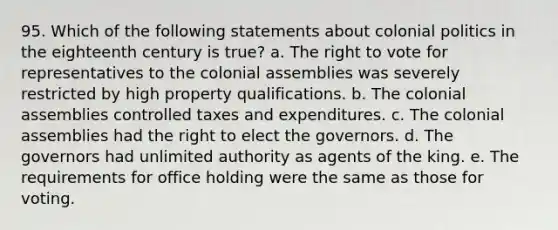 95. Which of the following statements about colonial politics in the eighteenth century is true? a. The right to vote for representatives to the colonial assemblies was severely restricted by high property qualifications. b. The colonial assemblies controlled taxes and expenditures. c. The colonial assemblies had the right to elect the governors. d. The governors had unlimited authority as agents of the king. e. The requirements for office holding were the same as those for voting.