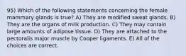 95) Which of the following statements concerning the female mammary glands is true? A) They are modified sweat glands. B) They are the organs of milk production. C) They may contain large amounts of adipose tissue. D) They are attached to the pectoralis major muscle by Cooper ligaments. E) All of the choices are correct.