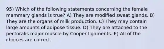 95) Which of the following statements concerning the female mammary glands is true? A) They are modified sweat glands. B) They are the organs of milk production. C) They may contain large amounts of adipose tissue. D) They are attached to the pectoralis major muscle by Cooper ligaments. E) All of the choices are correct.