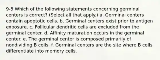 9-5 Which of the following statements concerning germinal centers is correct? (Select all that apply.) a. Germinal centers contain apoptotic cells. b. Germinal centers exist prior to antigen exposure. c. Follicular dendritic cells are excluded from the germinal center. d. Affinity maturation occurs in the germinal center. e. The germinal center is composed primarily of nondividing B cells. f. Germinal centers are the site where B cells differentiate into memory cells.