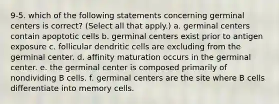 9-5. which of the following statements concerning germinal centers is correct? (Select all that apply.) a. germinal centers contain apoptotic cells b. germinal centers exist prior to antigen exposure c. follicular dendritic cells are excluding from the germinal center. d. affinity maturation occurs in the germinal center. e. the germinal center is composed primarily of nondividing B cells. f. germinal centers are the site where B cells differentiate into memory cells.