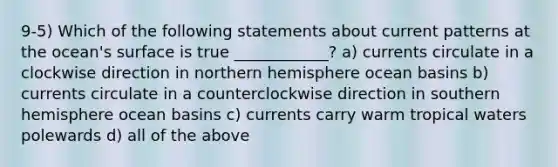 9-5) Which of the following statements about current patterns at the ocean's surface is true ____________? a) currents circulate in a clockwise direction in northern hemisphere ocean basins b) currents circulate in a counterclockwise direction in southern hemisphere ocean basins c) currents carry warm tropical waters polewards d) all of the above