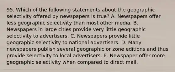 95. Which of the following statements about the geographic selectivity offered by newspapers is true? A. Newspapers offer less geographic selectivity than most other media. B. Newspapers in large cities provide very little geographic selectivity to advertisers. C. Newspapers provide little geographic selectivity to national advertisers. D. Many newspapers publish several geographic or zone editions and thus provide selectivity to local advertisers. E. Newspaper offer more geographic selectivity when compared to direct mail.