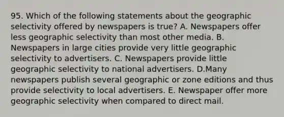 95. Which of the following statements about the geographic selectivity offered by newspapers is true? A. Newspapers offer less geographic selectivity than most other media. B. Newspapers in large cities provide very little geographic selectivity to advertisers. C. Newspapers provide little geographic selectivity to national advertisers. D.Many newspapers publish several geographic or zone editions and thus provide selectivity to local advertisers. E. Newspaper offer more geographic selectivity when compared to direct mail.