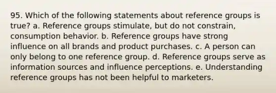 95. Which of the following statements about reference groups is true? a. Reference groups stimulate, but do not constrain, consumption behavior. b. Reference groups have strong influence on all brands and product purchases. c. A person can only belong to one reference group. d. Reference groups serve as information sources and influence perceptions. e. Understanding reference groups has not been helpful to marketers.