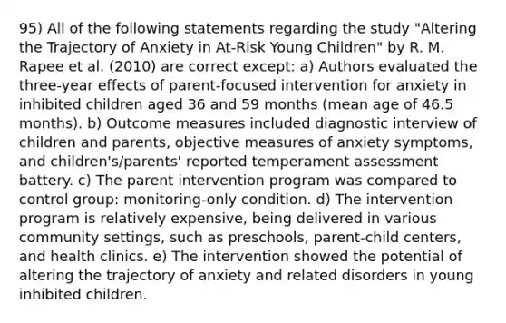 95) All of the following statements regarding the study "Altering the Trajectory of Anxiety in At-Risk Young Children" by R. M. Rapee et al. (2010) are correct except: a) Authors evaluated the three-year effects of parent-focused intervention for anxiety in inhibited children aged 36 and 59 months (mean age of 46.5 months). b) Outcome measures included diagnostic interview of children and parents, objective measures of anxiety symptoms, and children's/parents' reported temperament assessment battery. c) The parent intervention program was compared to control group: monitoring-only condition. d) The intervention program is relatively expensive, being delivered in various community settings, such as preschools, parent-child centers, and health clinics. e) The intervention showed the potential of altering the trajectory of anxiety and related disorders in young inhibited children.