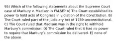 95) Which of the following statements about the Supreme Court case of Marbury v. Madison is FALSE? A) The Court established its power to hold acts of Congress in violation of the Constitution. B) The Court ruled part of the Judiciary Act of 1789 unconstitutional. C) The Court ruled that Madison was in the right to withhold Marburyʹs commission. D) The Court ruled that it had no power to require that Marburyʹs commission be delivered. E) none of the above