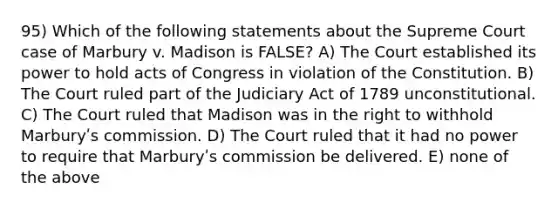 95) Which of the following statements about the Supreme Court case of Marbury v. Madison is FALSE? A) The Court established its power to hold acts of Congress in violation of the Constitution. B) The Court ruled part of the Judiciary Act of 1789 unconstitutional. C) The Court ruled that Madison was in the right to withhold Marburyʹs commission. D) The Court ruled that it had no power to require that Marburyʹs commission be delivered. E) none of the above