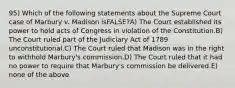 95) Which of the following statements about the Supreme Court case of Marbury v. Madison isFALSE?A) The Court established its power to hold acts of Congress in violation of the Constitution.B) The Court ruled part of the Judiciary Act of 1789 unconstitutional.C) The Court ruled that Madison was in the right to withhold Marbury's commission.D) The Court ruled that it had no power to require that Marbury's commission be delivered.E) none of the above