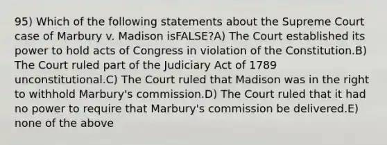 95) Which of the following statements about the Supreme Court case of Marbury v. Madison isFALSE?A) The Court established its power to hold acts of Congress in violation of the Constitution.B) The Court ruled part of the Judiciary Act of 1789 unconstitutional.C) The Court ruled that Madison was in the right to withhold Marbury's commission.D) The Court ruled that it had no power to require that Marbury's commission be delivered.E) none of the above