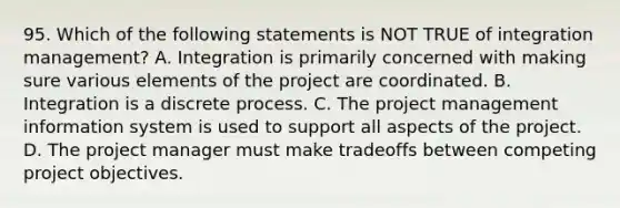 95. Which of the following statements is NOT TRUE of integration management? A. Integration is primarily concerned with making sure various elements of the project are coordinated. B. Integration is a discrete process. C. The project management information system is used to support all aspects of the project. D. The project manager must make tradeoffs between competing project objectives.