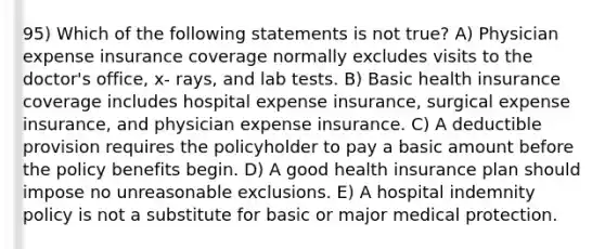 95) Which of the following statements is not true? A) Physician expense insurance coverage normally excludes visits to the doctor's office, x- rays, and lab tests. B) Basic health insurance coverage includes hospital expense insurance, surgical expense insurance, and physician expense insurance. C) A deductible provision requires the policyholder to pay a basic amount before the policy benefits begin. D) A good health insurance plan should impose no unreasonable exclusions. E) A hospital indemnity policy is not a substitute for basic or major medical protection.