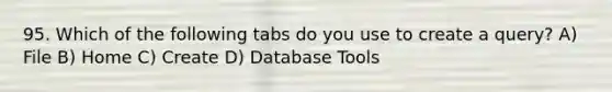 95. Which of the following tabs do you use to create a query? A) File B) Home C) Create D) Database Tools