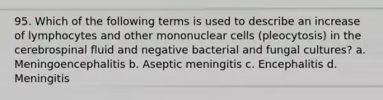 95. Which of the following terms is used to describe an increase of lymphocytes and other mononuclear cells (pleocytosis) in the cerebrospinal fluid and negative bacterial and fungal cultures? a. Meningoencephalitis b. Aseptic meningitis c. Encephalitis d. Meningitis