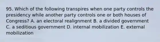 95. Which of the following transpires when one party controls the presidency while another party controls one or both houses of Congress? A. an electoral realignment B. a divided government C. a seditious government D. internal mobilization E. external mobilization